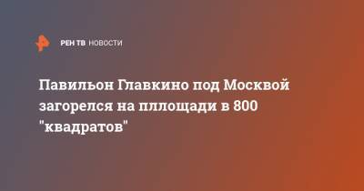 Павильон Главкино под Москвой загорелся на пллощади в 800 "квадратов"