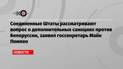 Соединенные Штаты рассматривают вопрос о дополнительных санкциях против Белоруссии, заявил госсекретарь Майк Помпео