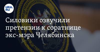 Силовики озвучили претензии к соратнице экс-мэра Челябинска