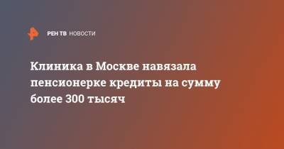 Клиника в Москве навязала пенсионерке кредиты на сумму более 300 тысяч