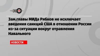 Зам.главы МИДа Рябков не исключает введения санкций США в отношении России из-за ситуации вокруг отравления Навального