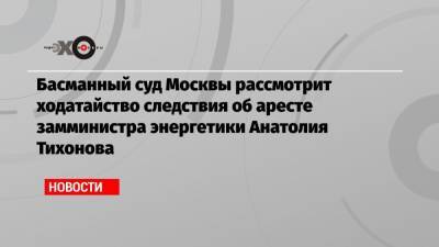 Басманный суд Москвы рассмотрит ходатайство следствия об аресте замминистра энергетики Анатолия Тихонова