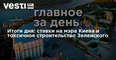 Итоги дня: ставки на мэра Киева и токсичное строительство Зеленского
