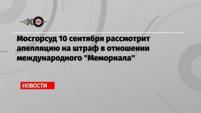 Мосгорсуд 10 сентября рассмотрит апелляцию на штраф в отношении международного «Мемориала»