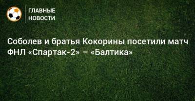 Соболев и братья Кокорины посетили матч ФНЛ «Спартак-2» – «Балтика»