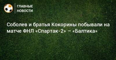 Соболев и братья Кокорины побывали на матче ФНЛ «Спартак-2» – «Балтика»