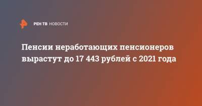 Пенсии неработающих пенсионеров вырастут до 17 443 рублей с 2021 года