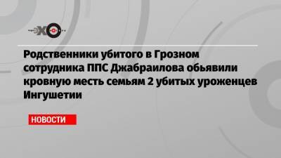 Родственники убитого в Грозном сотрудника ППС Джабраилова обьявили кровную месть семьям 2 убитых уроженцев Ингушетии