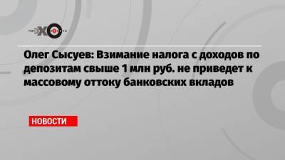 Олег Сысуев: Взимание налога с доходов по депозитам свыше 1 млн руб. не приведет к массовому оттоку банковских вкладов