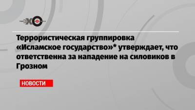 Террористическая группировка «Исламское государство»* утверждает, что ответственна за нападение на силовиков в Грозном