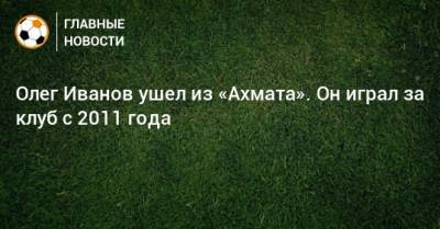 Олег Иванов ушел из «Ахмата». Он играл за клуб с 2011 года