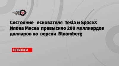 Состояние основателя Tesla и SpaceX Илона Маска превысило 200 миллиардов долларов по версии Bloomberg