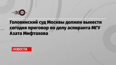 Головинский суд Москвы должен вынести сегодня приговор по делу аспиранта МГУ Азата Мифтахова