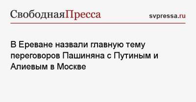 В Ереване назвали главную тему переговоров Пашиняна с Путиным и Алиевым в Москве