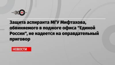 Защита аспиранта МГУ Мифтахова, обвиняемого в поджоге офиса «Единой России», не надеется на оправдательный приговор