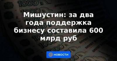 Мишустин: за два года поддержка бизнесу составила 600 млрд руб