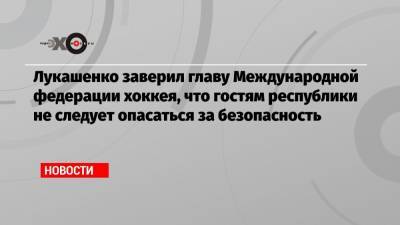 Лукашенко заверил главу Международной федерации хоккея, что гостям республики не следует опасаться за безопасность