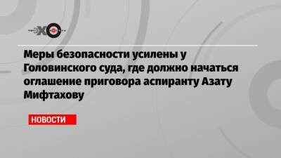 Меры безопасности усилены у Головинского суда, где должно начаться оглашение приговора аспиранту Азату Мифтахову