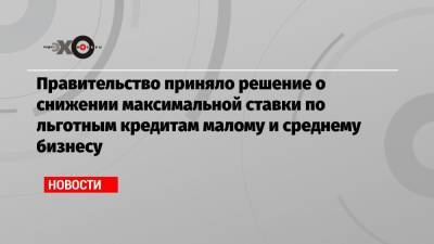 Правительство приняло решение о снижении максимальной ставки по льготным кредитам малому и среднему бизнесу