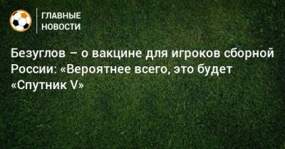 Безуглов – о вакцине для игроков сборной России: «Вероятнее всего, это будет «Спутник V»