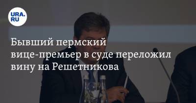 Бывший пермский вице-премьер в суде переложил вину на Решетникова. «Исполнял поручения губернатора»