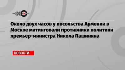 Около двух часов у посольства Армении в Москве митинговали противники политики премьер-министра Никола Пашиняна