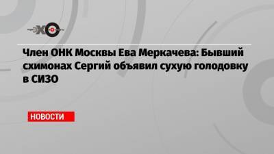 Член ОНК Москвы Ева Меркачева: Бывший схимонах Сергий объявил сухую голодовку в СИЗО