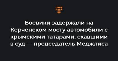 Боевики задержали на Керченском мосту автомобили с крымскими татарами, ехавшими в суд — председатель Меджлиса