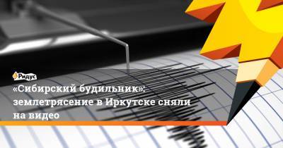 «Сибирский будильник»: землетрясение в Иркутске сняли на видео