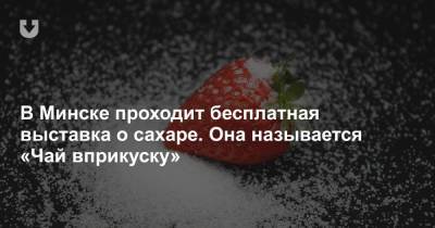 В Минске проходит бесплатная выставка о сахаре. Она называется «Чай вприкуску»