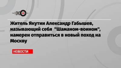 Житель Якутии Александр Габышев, называющий себя «Шаманом-воином», намерен отправиться в новый поход на Москву