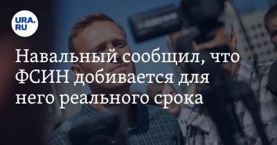 Навальный сообщил, что ФСИН добивается для него реального срока