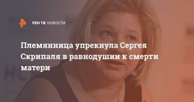 Племянница упрекнула Сергея Скрипаля в равнодушии к смерти матери