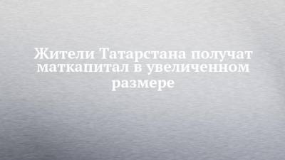 Жители Татарстана получат маткапитал в увеличенном размере