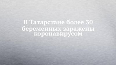 В Татарстане более 30 беременных заражены коронавирусом