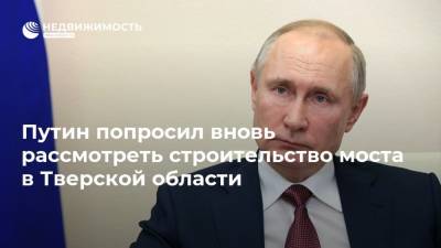 Путин попросил вновь рассмотреть строительство моста в Тверской области