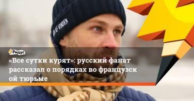 «Все сутки курят»: русский фанат рассказал опорядках вофранцузской тюрьме