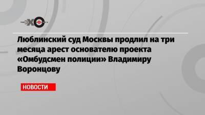 Люблинский суд Москвы продлил на три месяца арест основателю проекта «Омбудсмен полиции» Владимиру Воронцову
