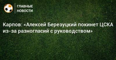 Карпов: «Алексей Березуцкий покинет ЦСКА из-за разногласий с руководством»