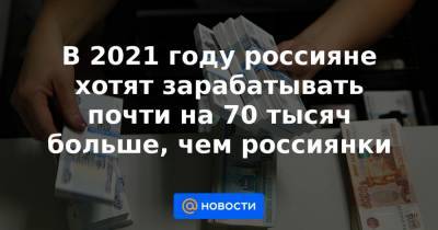 В 2021 году россияне хотят зарабатывать почти на 70 тысяч больше, чем россиянки