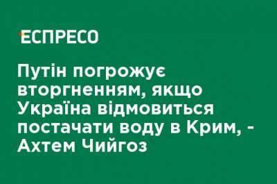 Путин угрожает вторжением, если Украина откажется поставлять воду в Крым, - Ахтем Чийгоз