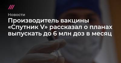 Производитель вакцины «Спутник V» рассказал о планах выпускать до 6 млн доз в месяц
