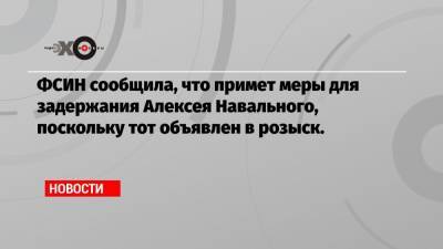 ФСИН сообщила, что примет меры для задержания Алексея Навального, поскольку тот объявлен в розыск.