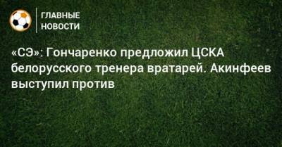 «СЭ»: Гончаренко предложил ЦСКА белорусского тренера вратарей. Акинфеев выступил против