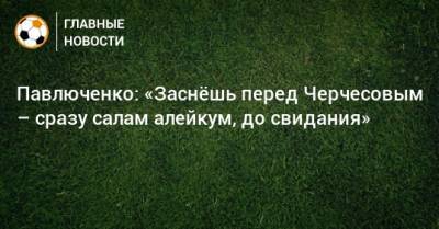 Павлюченко: «Заснeшь перед Черчесовым – сразу салам алейкум, до свидания»