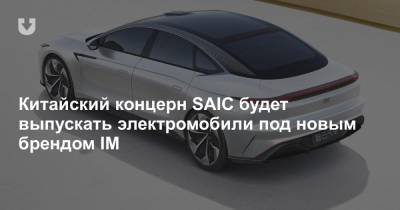 Китайский концерн SAIC будет выпускать электромобили под новым брендом IM