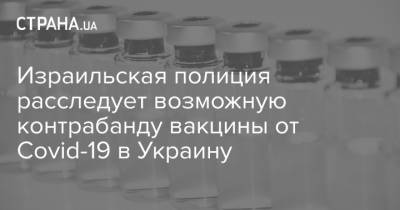 Израильская полиция расследует возможную контрабанду вакцины от Covid-19 в Украину