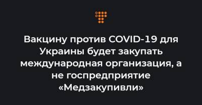 Вакцину против COVID-19 для Украины будет закупать международная организация, а не госпредприятие «Медзакупивли»