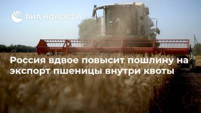 Россия вдвое повысит пошлину на экспорт пшеницы внутри квоты