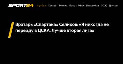 Вратарь «Спартака» Селихов: «Я никогда не перейду в ЦСКА. Лучше вторая лига»